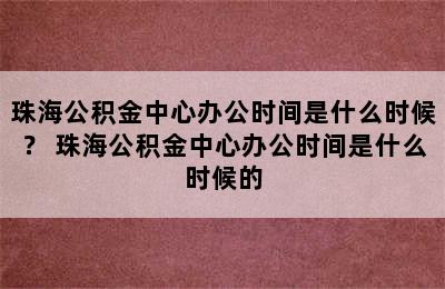 珠海公积金中心办公时间是什么时候？ 珠海公积金中心办公时间是什么时候的